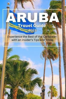 Aruba travel Guide 2023: Experience the Best of the Caribbean with an insider's Tips and Tricks - Mark Sims