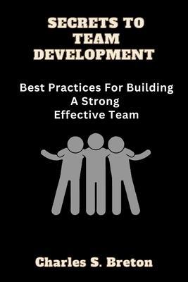Secrets To Team Development: Best Practices For Building A Strong Effective Team - Charles S. Breton