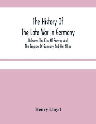 The History Of The Late War In Germany; Between The King Of Prussia, And The Empress Of Germany And Her Allies - Henry Lloyd