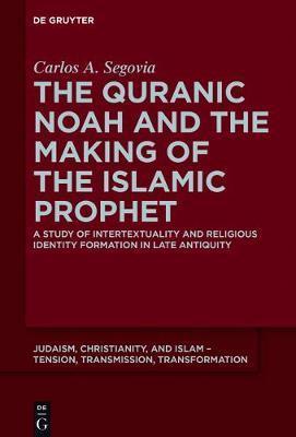 The Quranic Noah and the Making of the Islamic Prophet: A Study of Intertextuality and Religious Identity Formation in Late Antiquity - Carlos A. Segovia