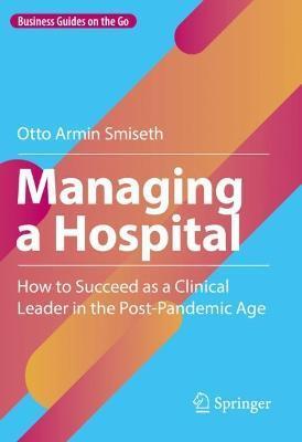 Managing a Hospital: How to Succeed as a Clinical Leader in the Post-Pandemic Age - Otto Armin Smiseth