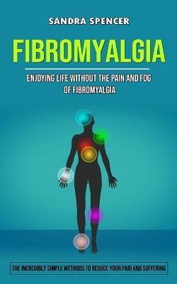 Fibromyalgia: Enjoying Life Without the Pain and Fog of Fibromyalgia (The Incredibly Simple Methods to Reduce Your Paid and Sufferin - Sandra Spencer