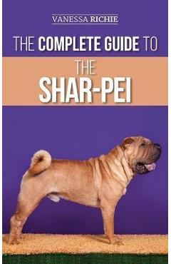 The Complete Guide to the Shar-Pei: Preparing For, Finding, Training, Socializing, Feeding, and Loving Your New Shar-Pei Puppy - Vanessa Richie 