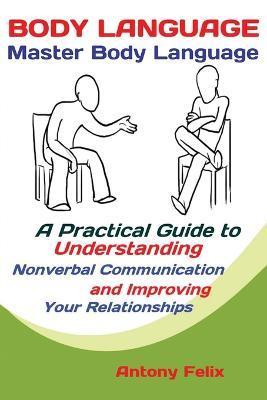 Body Language: Master Body Language; A Practical Guide to Understanding Nonverbal Communication and Improving Your Relationships - Felix Antony