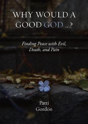Why Would a Good God ...?: Finding Peace with Evil, Death, and Pain - Patti Gordon