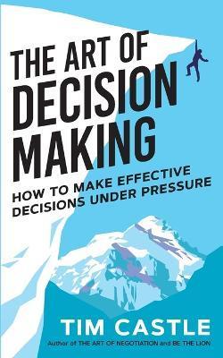 The Art of Decision Making: How to make effective decisions under pressure - Tim Castle
