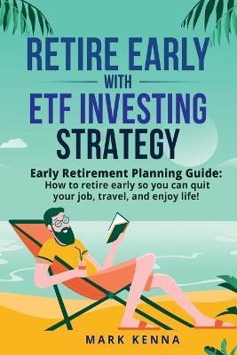 Retire Early with ETF Investing Strategy: Early Retirement Planning Guide: How to retire early so you can quit your job, travel, and enjoy life! - Mark Kenna