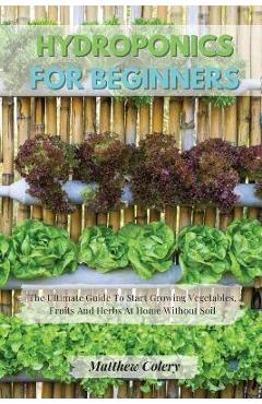 Coperta cărții 'Hydroponics for Beginners: The Ultimate Guide To Start Growing Vegetables, Fruits And Herbs At Home Without Soil -'