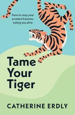 Coperta cărții 'Tame Your Tiger: How to stop your product business eating you alive - Catherine Erdly'