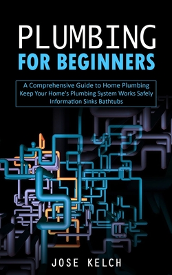 Plumbing for Beginners: A Comprehensive Guide to Home Plumbing (Keep Your Home's Plumbing System Works Safely Information Sinks Bathtubs) - Jose Kelch