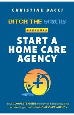 Coperta cărții 'Ditch the Scrubs Presents Start a Homecare Agency: Your Complete Guide to Leaving Bedside Nursing and Starting a'