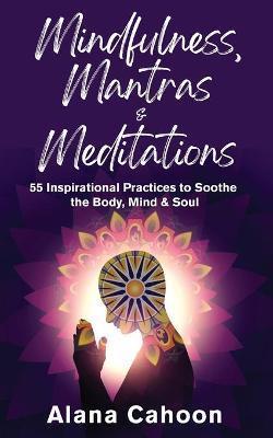 Mindfulness, Mantras & Meditations: 55 Inspirational Practices to Soothe the Body, Mind & Soul - Alana Cahoon