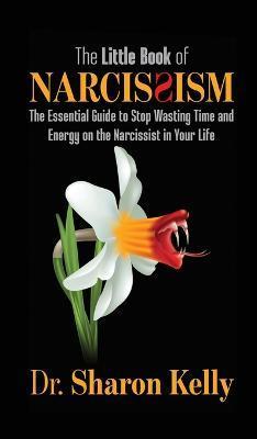The Little Book of Narcissism: The Essential Guide to Stop Wasting Time and Energy on the Narcissist in Your Life - Sharon Kelly