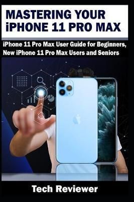 Mastering Your iPhone 11 Pro Max: iPhone 11 Pro Max User Guide for Beginners, New iPhone 11 Pro Max Users and Seniors - Tech Reviewer
