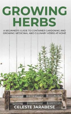 Growing Herbs: A Beginner's Guide to Container Gardening and Growing Medicinal and Culinary Herbs at Home - Celeste Jarabese