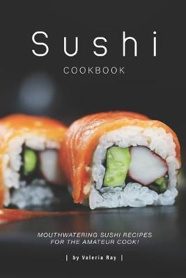 Sushi Cookbook: Mouthwatering Sushi Recipes for The Amateur Cook! - Valeria Ray