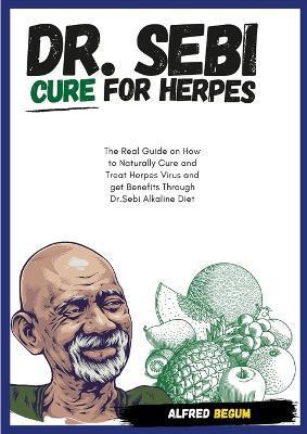 DR. SEBI CURE FOR HERPES. The Real Guide on How to Naturally Cure and Treat Herpes Virus and get Benefits Through Dr. Sebi Alkaline Diet - Alfred Begum
