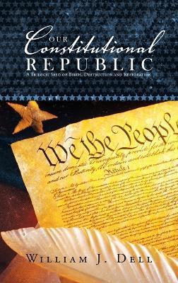 Our Constitutional Republic: A Trilogy: Seed of Birth, Destruction and Restoration - William J. Dell