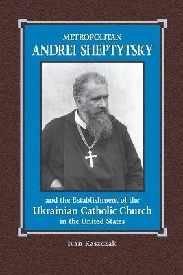 Metropolitan Andrei Sheptytsky and the Establishment of the Ukrainian Catholic Church in the United States - Oleh R. Stecyk
