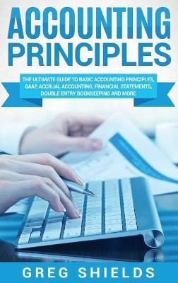 Accounting Principles: The Ultimate Guide to Basic Accounting Principles, GAAP, Accrual Accounting, Financial Statements, Double Entry Bookke - Greg Shields