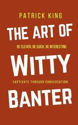 The Art of Witty Banter: Be Clever, Be Quick, Be Interesting - Create Captivating Conversation - Patrick King