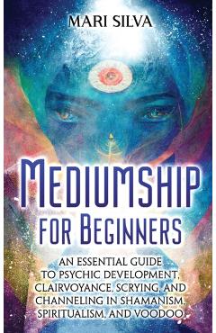 Mediumship for Beginners: An Essential Guide to Psychic Development, Clairvoyance, Scrying, and Channeling in Shamanism, Spiritualism, and Voodo - Mari Silva
