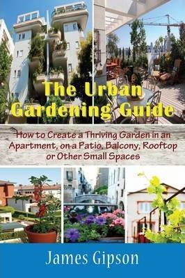 The Urban Gardening Guide: How to Create a Thriving Garden in an Apartment, on a Patio, Balcony, Rooftop or Other Small Spaces - James Gipson