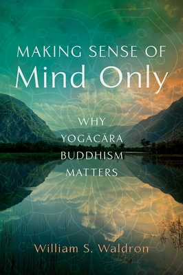 Making Sense of Mind Only: Why Yogacara Buddhism Matters - William S. Waldron