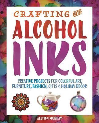 Crafting with Alcohol Inks: Creative Projects for Colorful Art, Furniture, Fashion, Gifts and Holiday Decor - Allison Murray