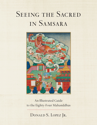 Seeing the Sacred in Samsara: An Illustrated Guide to the Eighty-Four Mahasiddhas - Donald S. Lopez