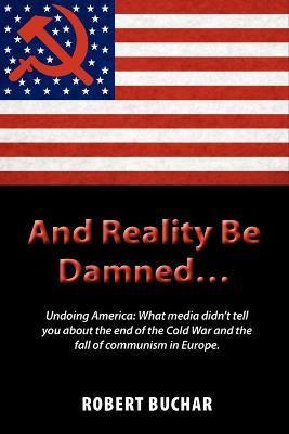 And Reality Be Damned... Undoing America: What Media Didn't Tell You about the End of the Cold War and the Fall of Communism in Europe. - Robert Buchar