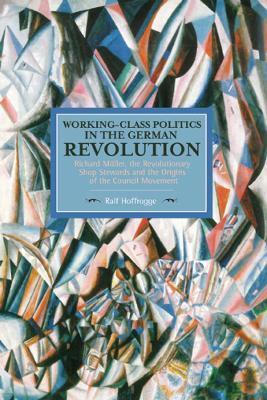 Working-Class Politics in the German Revolution: Richard Mller, the Revolutionary Shop Stewards and the Origins of the Council Movement - Ralf Hoffrogge