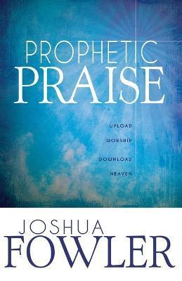 Prophetic Praise: Upload Worship, Download Heaven - Joshua Fowler