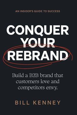 Conquer Your Rebrand: Build a B2B Brand That Customers Love and Competitors Envy - Bill Kenney