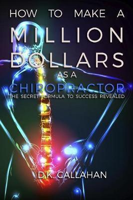 How to Make a Million Dollars as a Chiropractor: The Secret Formula to Success Revealed! - D. K. Callahan