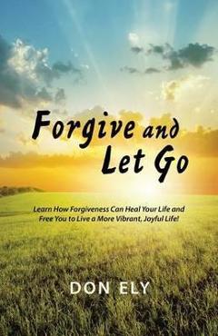 Coperta cărții 'Forgive and Let Go: Learn How Forgiveness Can Heal Your Life and Free You to Live a More Vibrant, Joyful Life! - Don Ely'