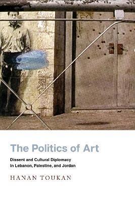 The Politics of Art: Dissent and Cultural Diplomacy in Lebanon, Palestine, and Jordan - Hanan Toukan