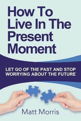 How To Live In The Present Moment: Let Go Of The Past And Stop Worrying About The Future - Matt Morris