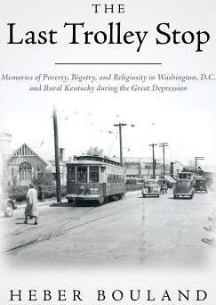 The Last Trolley Stop: Memories of Poverty, Bigotry, and Religiosity in Washington, D.C. and Rural Kentucky during the Great Depression - Heber Bouland