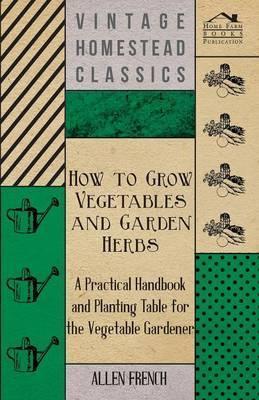 How to Grow Vegetables and Garden Herbs - A Practical Handbook and Planting Table for the Vegatable Gardener - Allen French