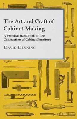 The Art and Craft of Cabinet-Making - A Practical Handbook to The Constuction of Cabinet Furniture - David Denning