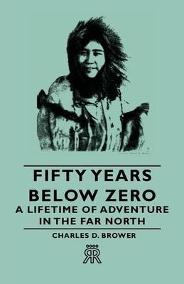 Fifty Years Below Zero - A Lifetime of Adventure in the Far North - Charles D. Brower