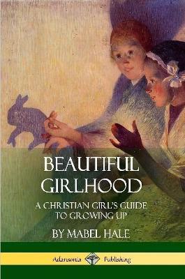 Beautiful Girlhood: A Christian Girl's Guide to Growing Up - Mabel Hale