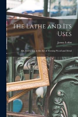 The Lathe and Its Uses: Or, Instruction in the Art of Turning Wood and Metal - James Lukin