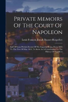 Private Memoirs Of The Court Of Napoleon: And Of Some Publick Events Of The Imperial Reign, From 1805 To The First Of May 1814, To Serve As A Contribu - Louis François Joseph Bausset-roquefort