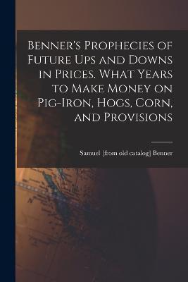 Benner's Prophecies of Future ups and Downs in Prices. What Years to Make Money on Pig-iron, Hogs, Corn, and Provisions - Samuel [from Old Catalog] Benner