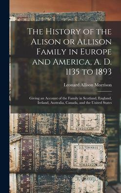 The History of the Alison or Allison Family in Europe and America, A. D. 1135 to 1893 [microform]: Giving an Account of the Family in Scotland, Englan - Leonard Allison 1843-1902 Morrison