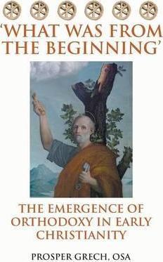 'What Was From the Beginning': The Emergence of Orthodoxy in Early Christianity - Prosper Grech Osa