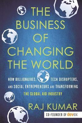 The Business of Changing the World: How Billionaires, Tech Disrupters, and Social Entrepreneurs Are Transforming the Global Aid Industry - Raj Kumar