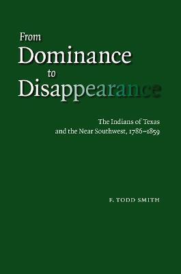 From Dominance to Disappearance: The Indians of Texas and the Near Southwest, 1786-1859 - F. Todd Smith